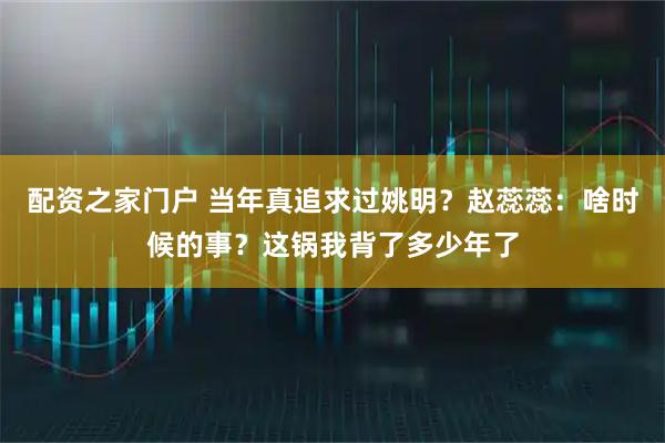 配资之家门户 当年真追求过姚明？赵蕊蕊：啥时候的事？这锅我背了多少年了