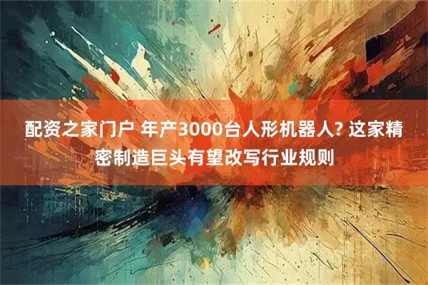 配资之家门户 年产3000台人形机器人? 这家精密制造巨头有望改写行业规则