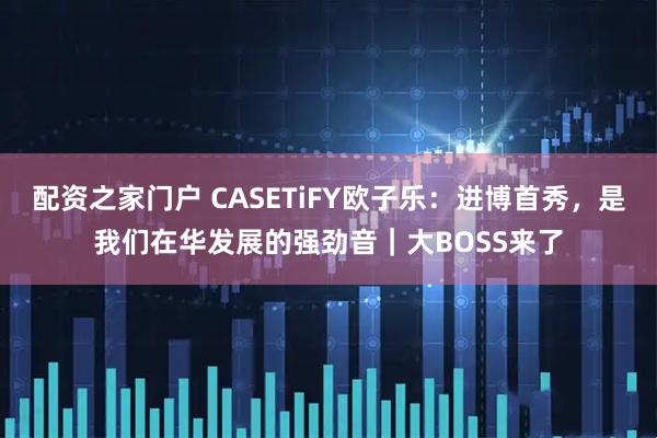 配资之家门户 CASETiFY欧子乐：进博首秀，是我们在华发展的强劲音｜大BOSS来了