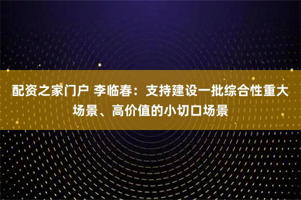 配资之家门户 李临春：支持建设一批综合性重大场景、高价值的小切口场景