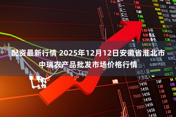 配资最新行情 2025年12月12日安徽省淮北市中瑞农产品批发市场价格行情