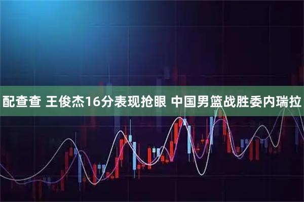 配查查 王俊杰16分表现抢眼 中国男篮战胜委内瑞拉