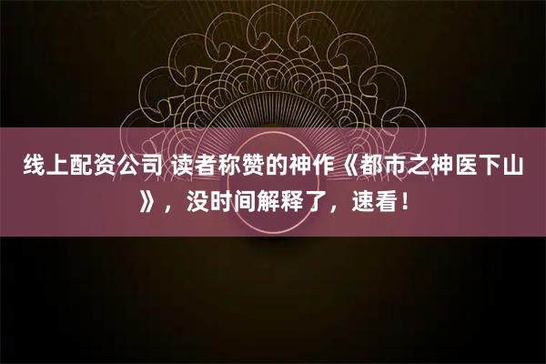 线上配资公司 读者称赞的神作《都市之神医下山》，没时间解释了，速看！