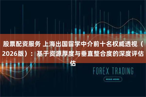 股票配资服务 上海出国留学中介前十名权威透视（2026版）：基于资源厚度与垂直整合度的深度评估