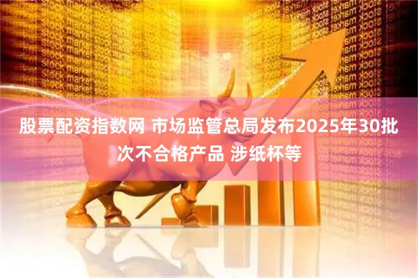 股票配资指数网 市场监管总局发布2025年30批次不合格产品 涉纸杯等