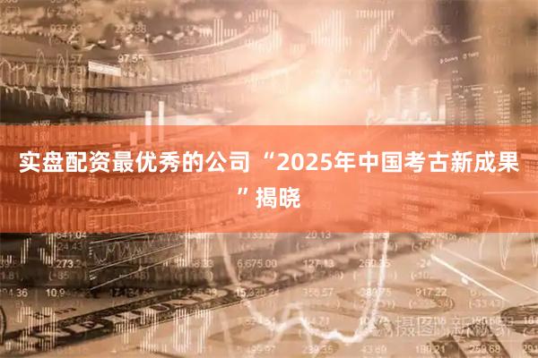实盘配资最优秀的公司 “2025年中国考古新成果”揭晓