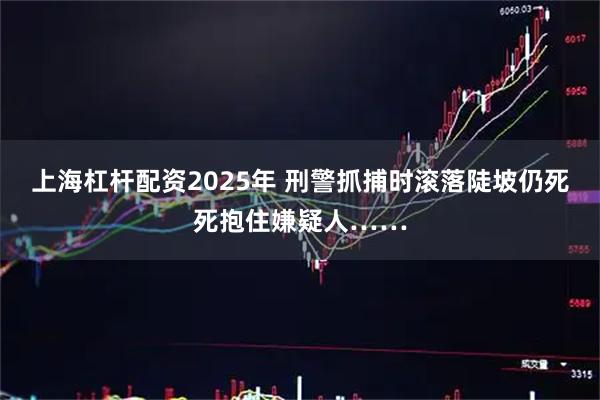 上海杠杆配资2025年 刑警抓捕时滚落陡坡仍死死抱住嫌疑人……