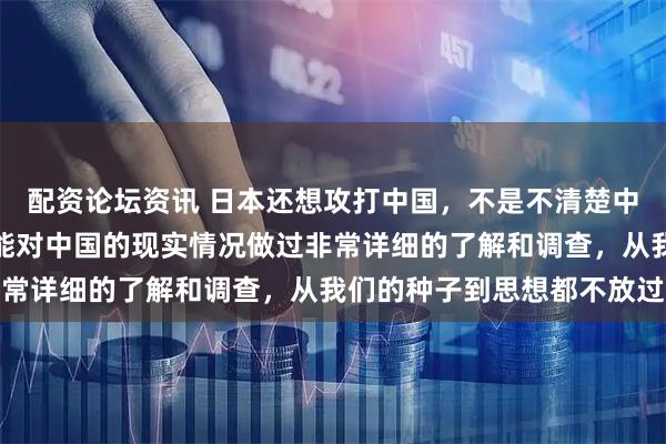 配资论坛资讯 日本还想攻打中国，不是不清楚中国的实力，而是很有可能对中国的现实情况做过非常详细的了解和调查，从我们的种子到思想都不放过