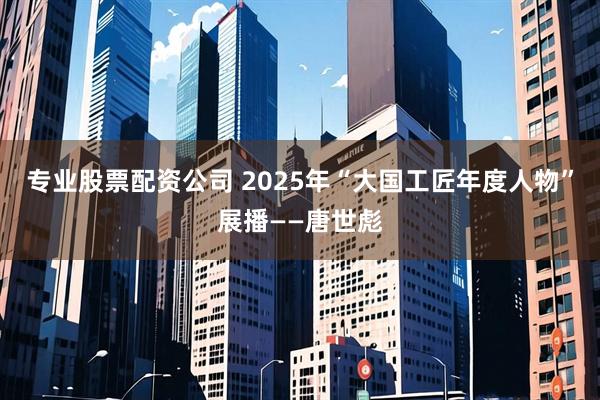 专业股票配资公司 2025年“大国工匠年度人物”展播——唐世彪