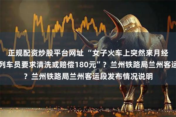 正规配资炒股平台网址 “女子火车上突然来月经弄脏卧铺床单，列车员要求清洗或赔偿180元”？兰州铁路局兰州客运段发布情况说明
