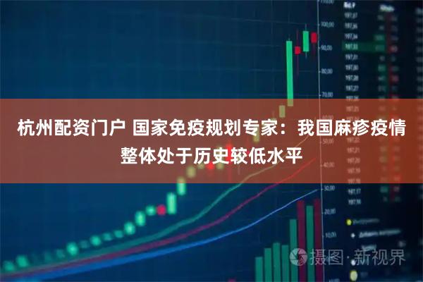杭州配资门户 国家免疫规划专家：我国麻疹疫情整体处于历史较低水平