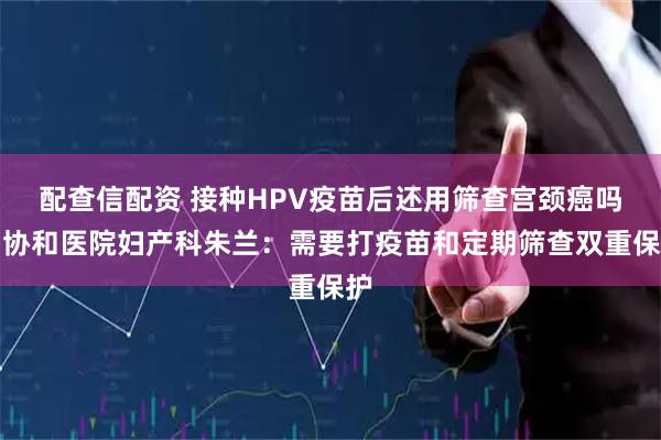 配查信配资 接种HPV疫苗后还用筛查宫颈癌吗？协和医院妇产科朱兰：需要打疫苗和定期筛查双重保护